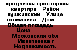 продается просторная квартира › Район ­ пушкинский › Улица ­ толмачева › Дом ­ 21 › Общая площадь ­ 81 › Цена ­ 5 900 000 - Московская обл., Ивантеевка г. Недвижимость » Квартиры продажа   